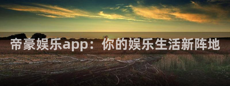 mg不朽情缘凯捷开号链接：帝豪娱乐app：你的娱乐生活新阵地