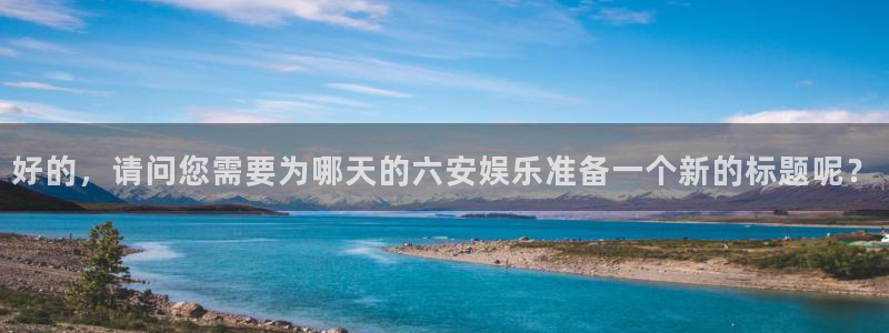 mg不朽情缘体育免费注册入口：好的，请问您需要为哪天的六安娱乐准备一个新的标题呢