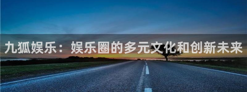 mg不朽情缘k：九狐娱乐：娱乐圈的多元文化和创新未来