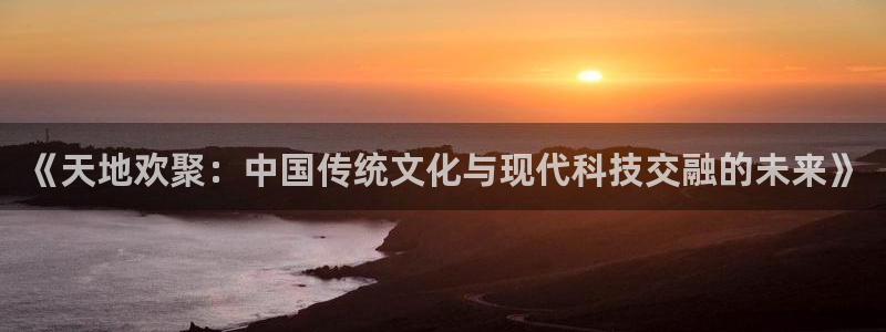 mg不朽情缘环保：《天地欢聚：中国传统文化与现代科技交融的未来》