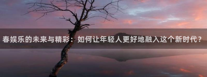 mg不朽情缘平台注册：春娱乐的未来与精彩：如何让年轻人更好地融入这个新时代？