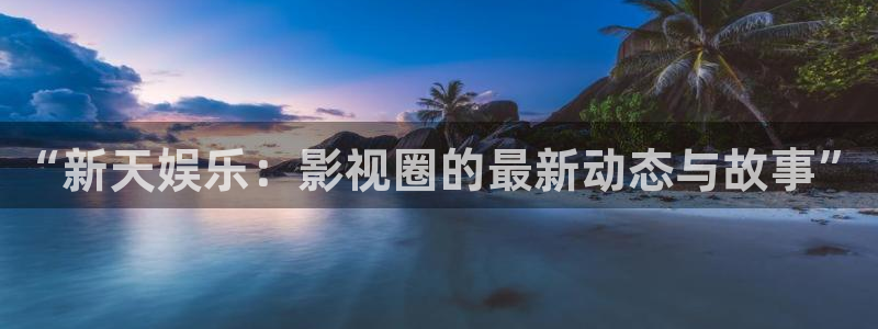 mg不朽情缘体育凯捷代理注册：“新天娱乐：影视圈的最新动态与故事”