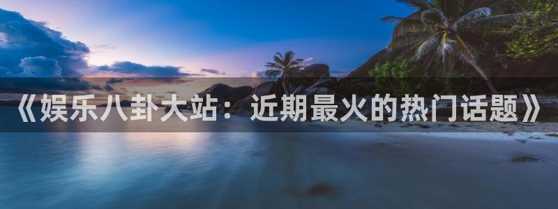 mg不朽情缘平台开户：《娱乐八卦大站：近期最火的热门话题》