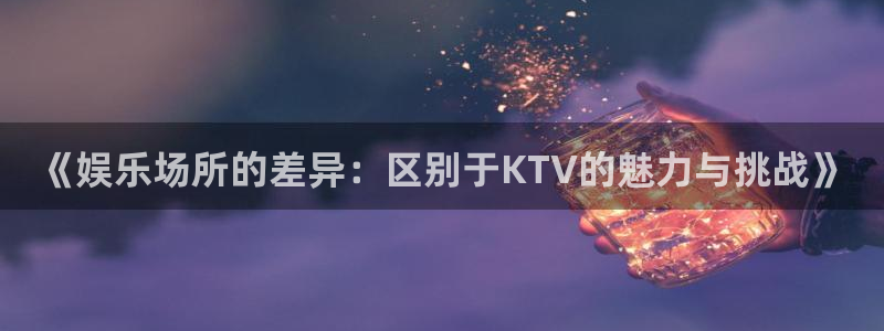 mg不朽情缘体育代理申请流程：《娱乐场所的差异：区别于KTV的魅力与挑战》